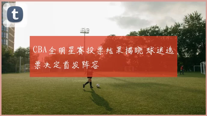 CBA全明星赛投票结果揭晓 球迷选票决定首发阵容