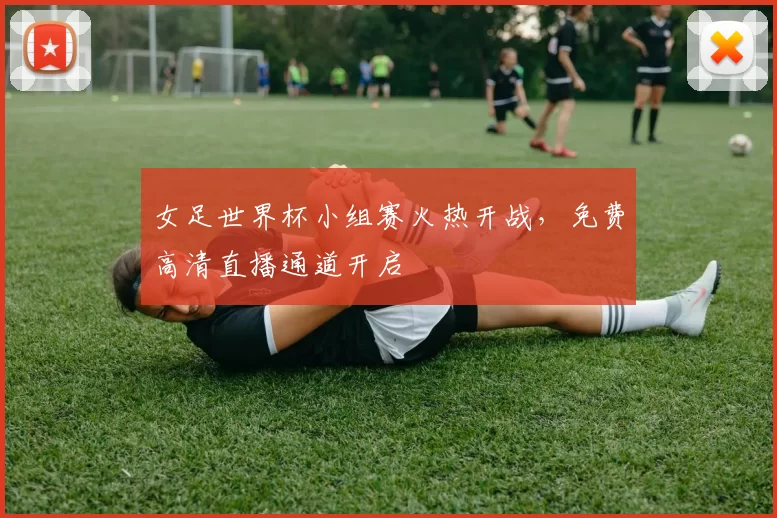 女足世界杯小组赛火热开战,免费高清直播通道开启