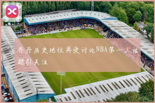 乔丹历史地位再受讨论NBA第一人话题引关注