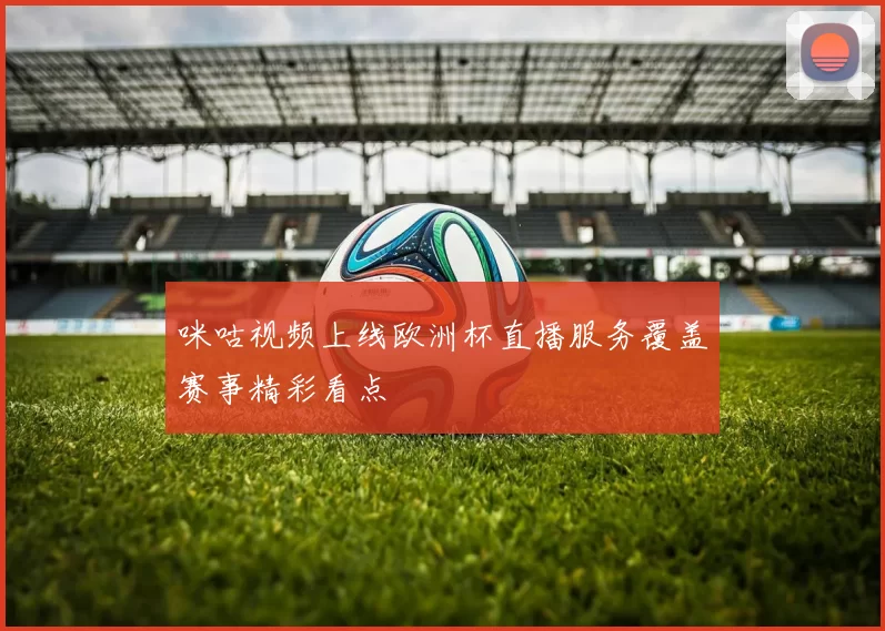 咪咕视频上线欧洲杯直播服务覆盖赛事精彩看点