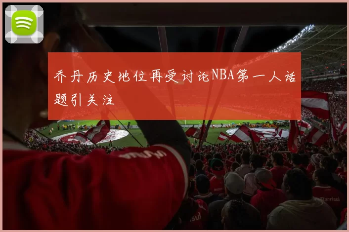 乔丹历史地位再受讨论NBA第一人话题引关注