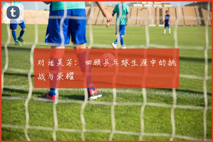 对话吴芳：回顾乒乓球生涯中的挑战与荣耀
