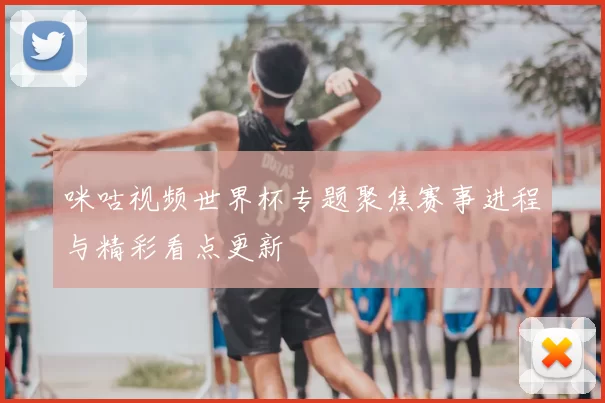 咪咕视频世界杯专题聚焦赛事进程与精彩看点更新