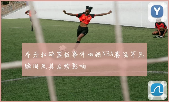 乔丹扣碎篮板事件回顾NBA赛场罕见瞬间及其后续影响