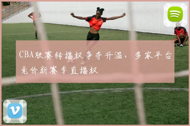 CBA联赛转播权争夺升温，多家平台竞价新赛季直播权