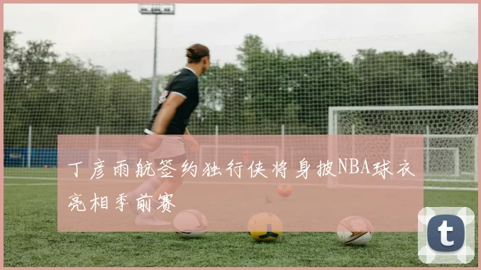 丁彦雨航签约独行侠将身披NBA球衣亮相季前赛