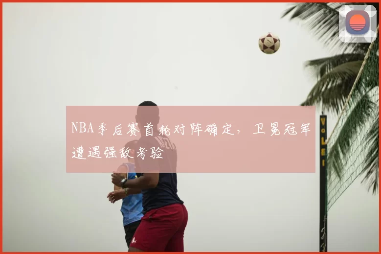 NBA季后赛首轮对阵确定,卫冕冠军遭遇强敌考验