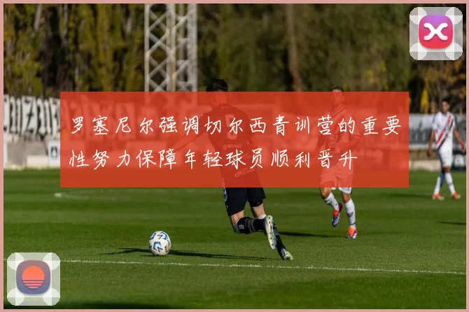 罗塞尼尔强调切尔西青训营的重要性努力保障年轻球员顺利晋升