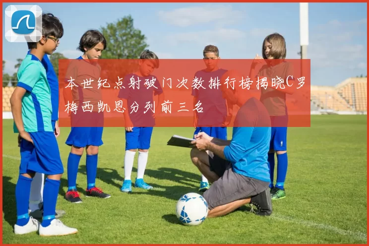 本世纪点射破门次数排行榜揭晓C罗梅西凯恩分列前三名