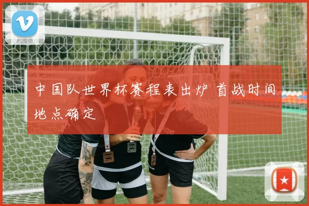 中国队世界杯赛程表出炉 首战时间地点确定