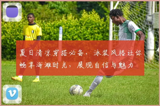 夏日清凉穿搭必备，泳装风格让你畅享海滩时光，展现自信与魅力