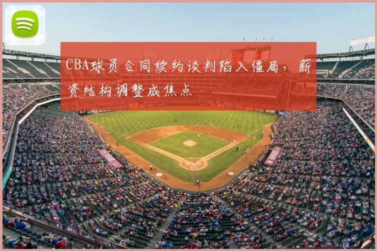 CBA球员合同续约谈判陷入僵局，薪资结构调整成焦点