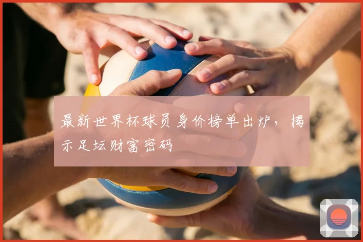 最新世界杯球员身价榜单出炉，揭示足坛财富密码