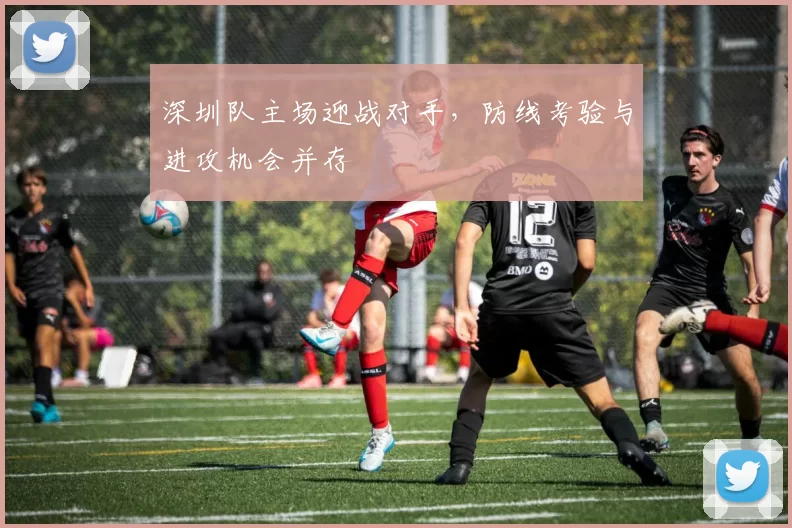 深圳队主场迎战对手，防线考验与进攻机会并存