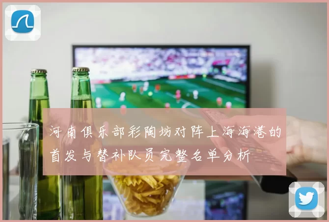 河南俱乐部彩陶坊对阵上海海港的首发与替补队员完整名单分析