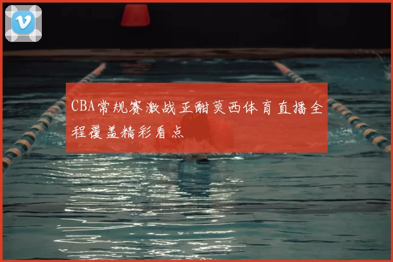 CBA常规赛激战正酣莫西体育直播全程覆盖精彩看点