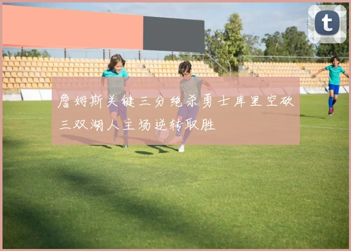 詹姆斯关键三分绝杀勇士库里空砍三双湖人主场逆转取胜