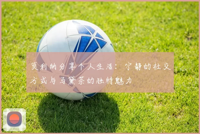莫利纳分享个人生活:宁静的社交方式与马黛茶的独特魅力