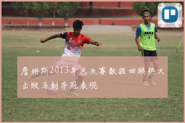 詹姆斯2013年总决赛数据回顾热火击败马刺夺冠表现