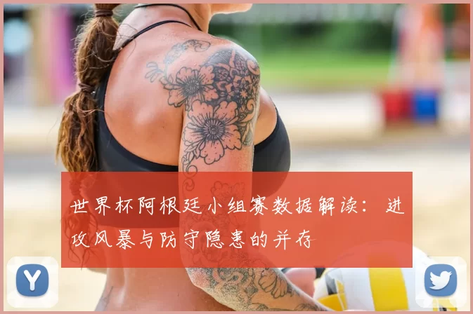 世界杯阿根廷小组赛数据解读：进攻风暴与防守隐患的并存