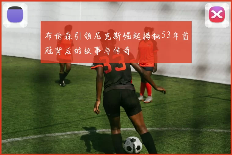 布伦森引领尼克斯崛起揭秘53年首冠背后的故事与传奇