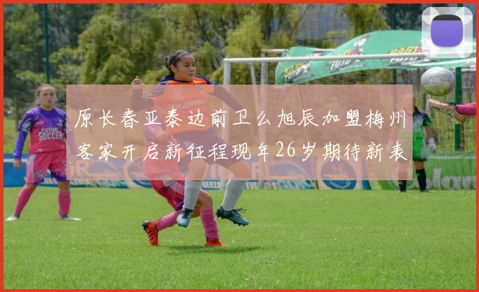 原长春亚泰边前卫么旭辰加盟梅州客家开启新征程现年26岁期待新表现