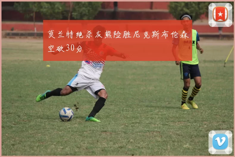 莫兰特绝杀灰熊险胜尼克斯布伦森空砍30分