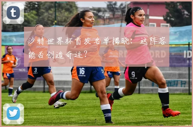 沙特世界杯首发名单揭晓：这阵容能否创造奇迹？