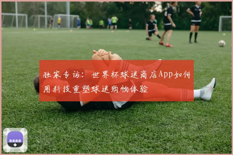 独家专访：世界杯球迷商店App如何用科技重塑球迷购物体验