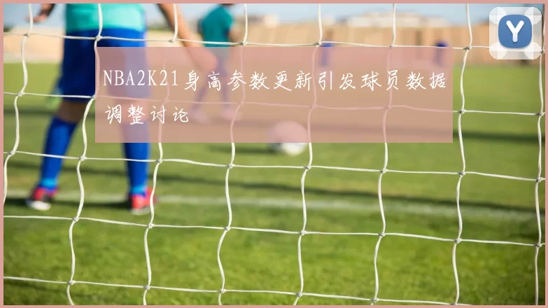 NBA2K21身高参数更新引发球员数据调整讨论