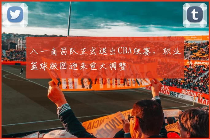 八一南昌队正式退出CBA联赛，职业篮球版图迎来重大调整
